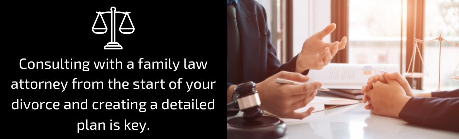 Consulting with a family law attorney from the start of your divorce and creating a detailed plan is key.