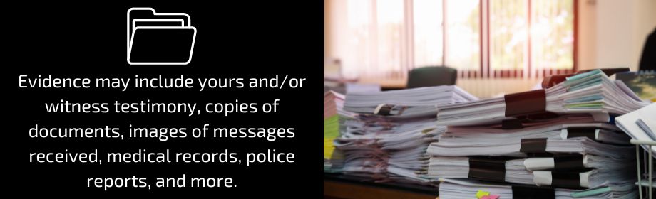 Evidence may include yours and/or witness testimony, copies of documents, images of messages received, medical records, police reports, and more.