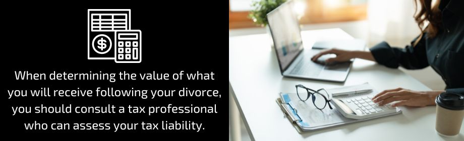 When determining the value of what you will receive following your divorce, you should consult a tax professional who can assess your tax liability.