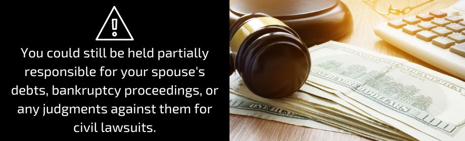  You could still be held partially responsible for your spouse’s debts, bankruptcy proceedings, or any judgments against them for civil lawsuits.